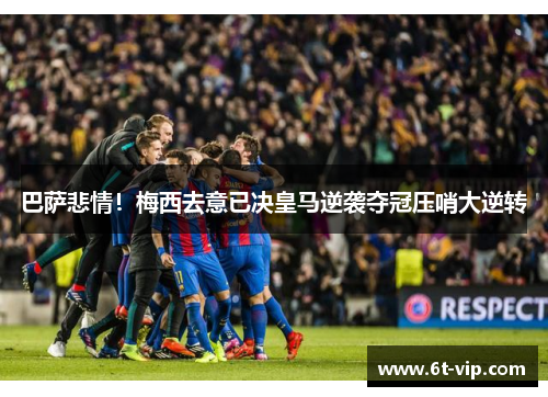 巴萨悲情！梅西去意已决皇马逆袭夺冠压哨大逆转