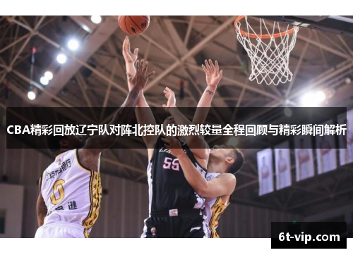 CBA精彩回放辽宁队对阵北控队的激烈较量全程回顾与精彩瞬间解析