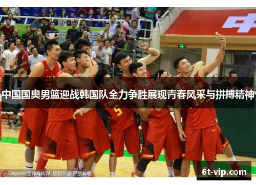 中国国奥男篮迎战韩国队全力争胜展现青春风采与拼搏精神