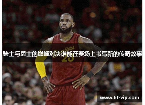 骑士与勇士的巅峰对决谁能在赛场上书写新的传奇故事