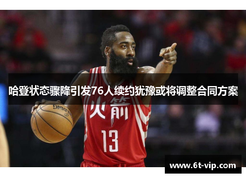 哈登状态骤降引发76人续约犹豫或将调整合同方案