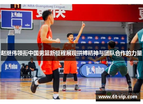 赵继伟领衔中国男篮新征程展现拼搏精神与团队合作的力量